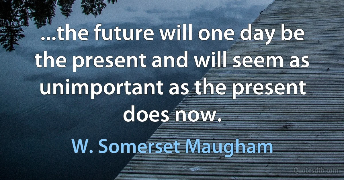 ...the future will one day be the present and will seem as unimportant as the present does now. (W. Somerset Maugham)