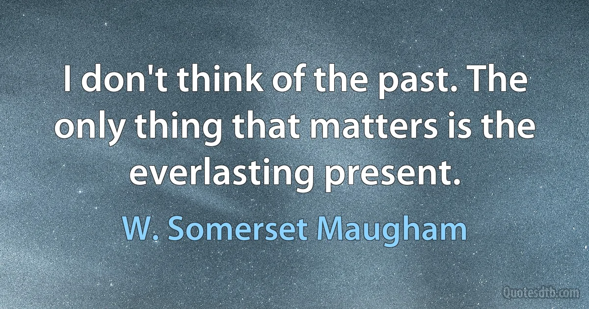 I don't think of the past. The only thing that matters is the everlasting present. (W. Somerset Maugham)