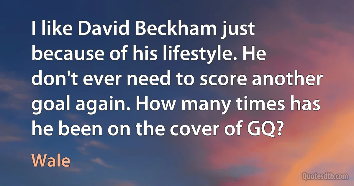 I like David Beckham just because of his lifestyle. He don't ever need to score another goal again. How many times has he been on the cover of GQ? (Wale)