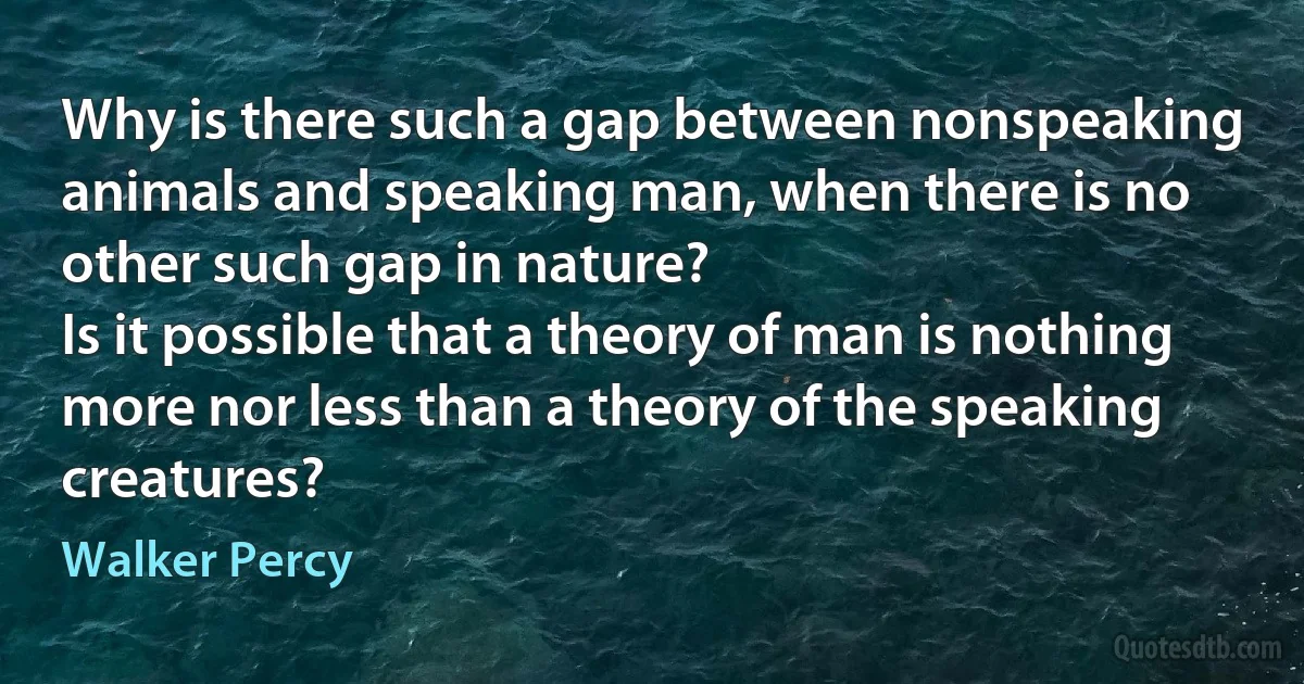 Why is there such a gap between nonspeaking animals and speaking man, when there is no other such gap in nature?
Is it possible that a theory of man is nothing more nor less than a theory of the speaking creatures? (Walker Percy)