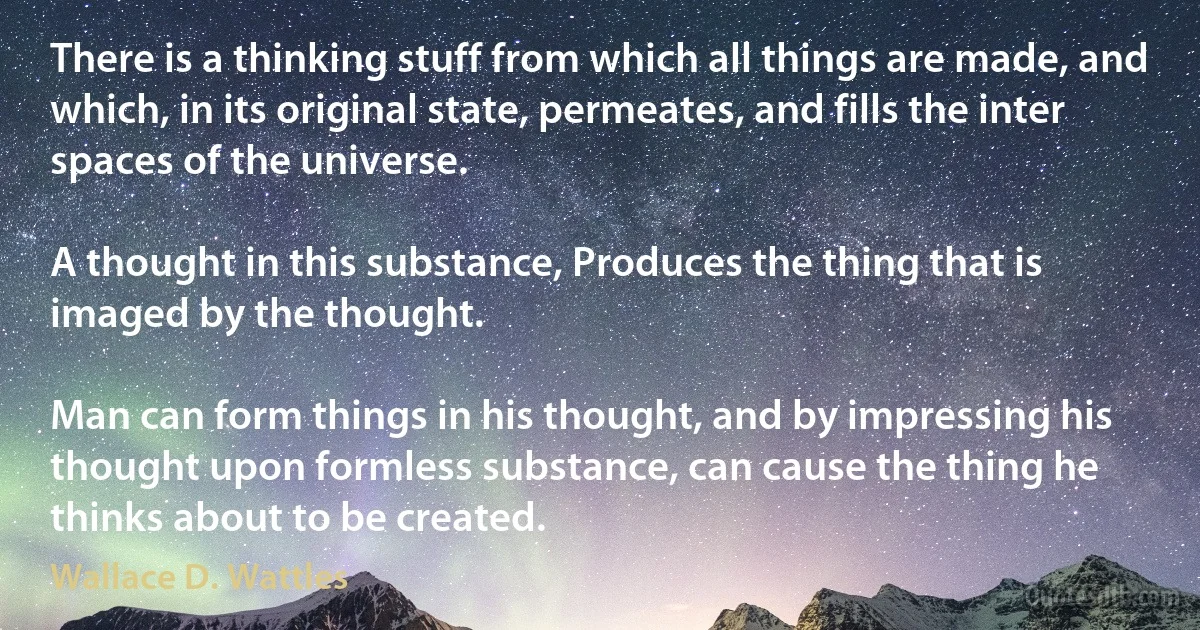 There is a thinking stuff from which all things are made, and which, in its original state, permeates, and fills the inter spaces of the universe.

A thought in this substance, Produces the thing that is imaged by the thought.

Man can form things in his thought, and by impressing his thought upon formless substance, can cause the thing he thinks about to be created. (Wallace D. Wattles)