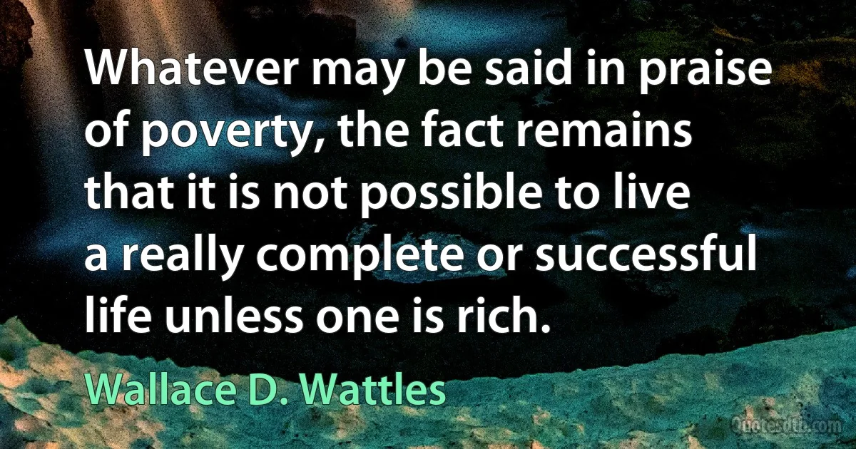 Whatever may be said in praise of poverty, the fact remains that it is not possible to live a really complete or successful life unless one is rich. (Wallace D. Wattles)