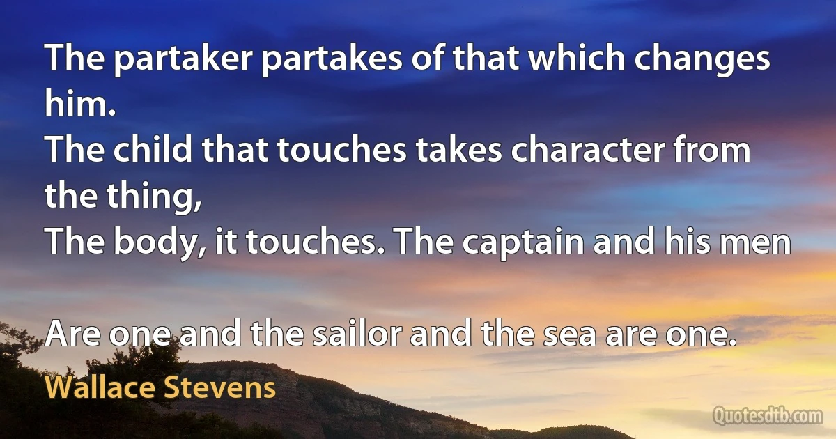 The partaker partakes of that which changes him.
The child that touches takes character from the thing,
The body, it touches. The captain and his men

Are one and the sailor and the sea are one. (Wallace Stevens)