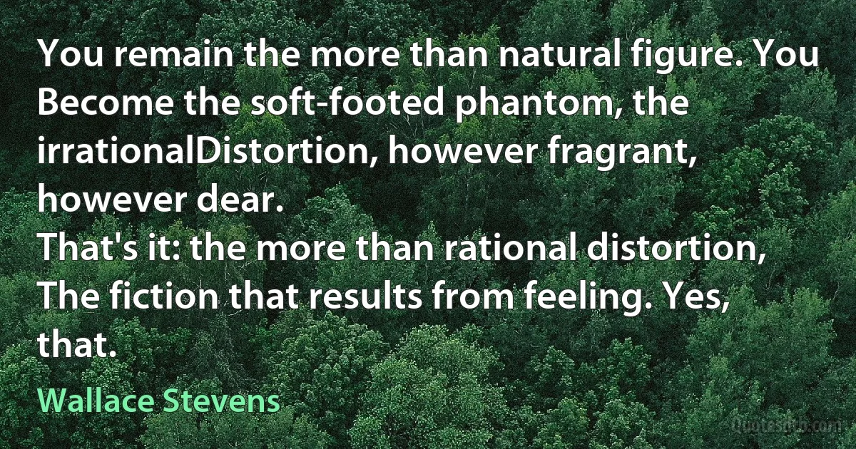 You remain the more than natural figure. You
Become the soft-footed phantom, the irrationalDistortion, however fragrant, however dear.
That's it: the more than rational distortion,
The fiction that results from feeling. Yes, that. (Wallace Stevens)