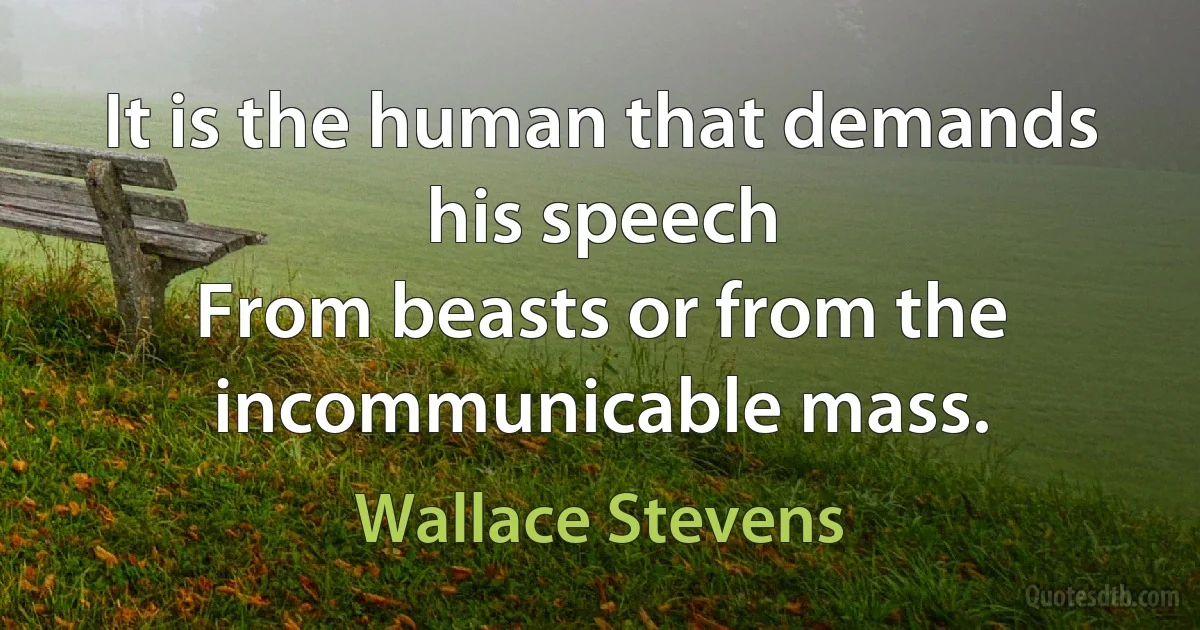 It is the human that demands his speech
From beasts or from the incommunicable mass. (Wallace Stevens)