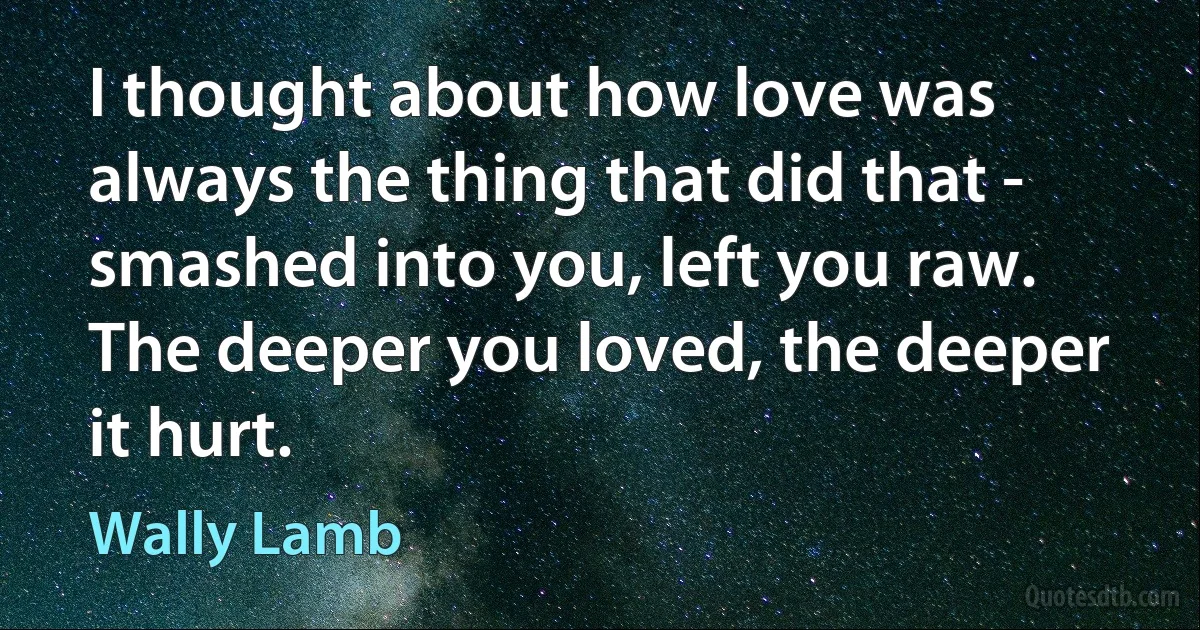 I thought about how love was always the thing that did that - smashed into you, left you raw. The deeper you loved, the deeper it hurt. (Wally Lamb)