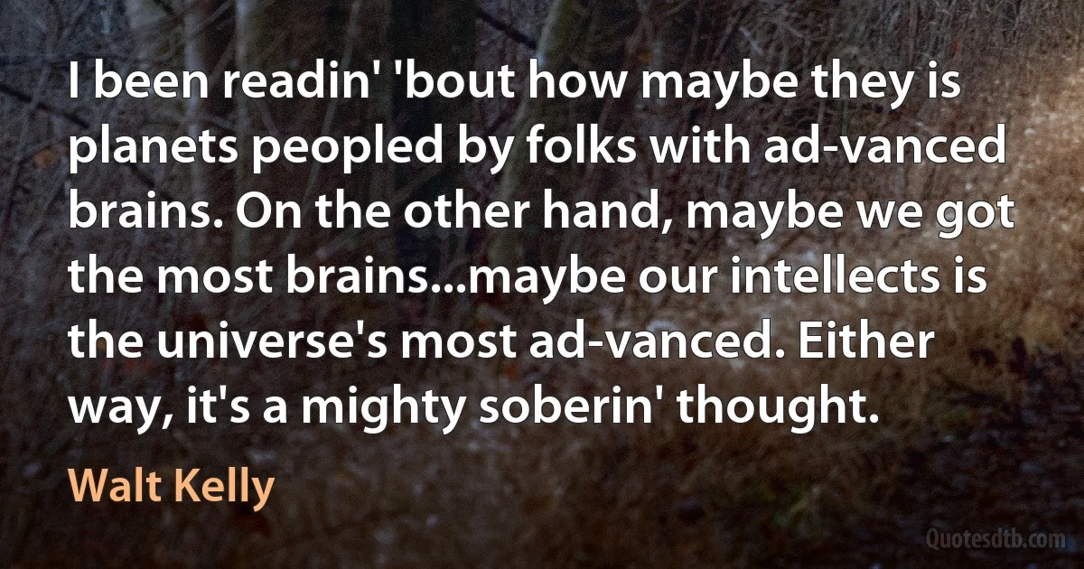 I been readin' 'bout how maybe they is planets peopled by folks with ad-vanced brains. On the other hand, maybe we got the most brains...maybe our intellects is the universe's most ad-vanced. Either way, it's a mighty soberin' thought. (Walt Kelly)