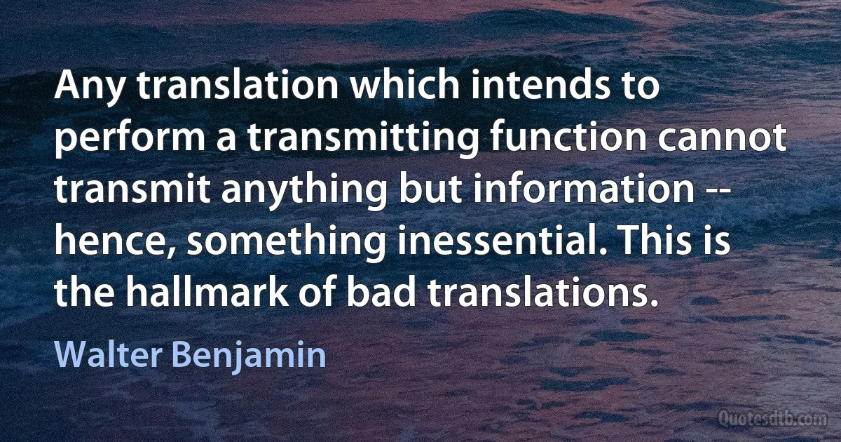 Any translation which intends to perform a transmitting function cannot transmit anything but information -- hence, something inessential. This is the hallmark of bad translations. (Walter Benjamin)