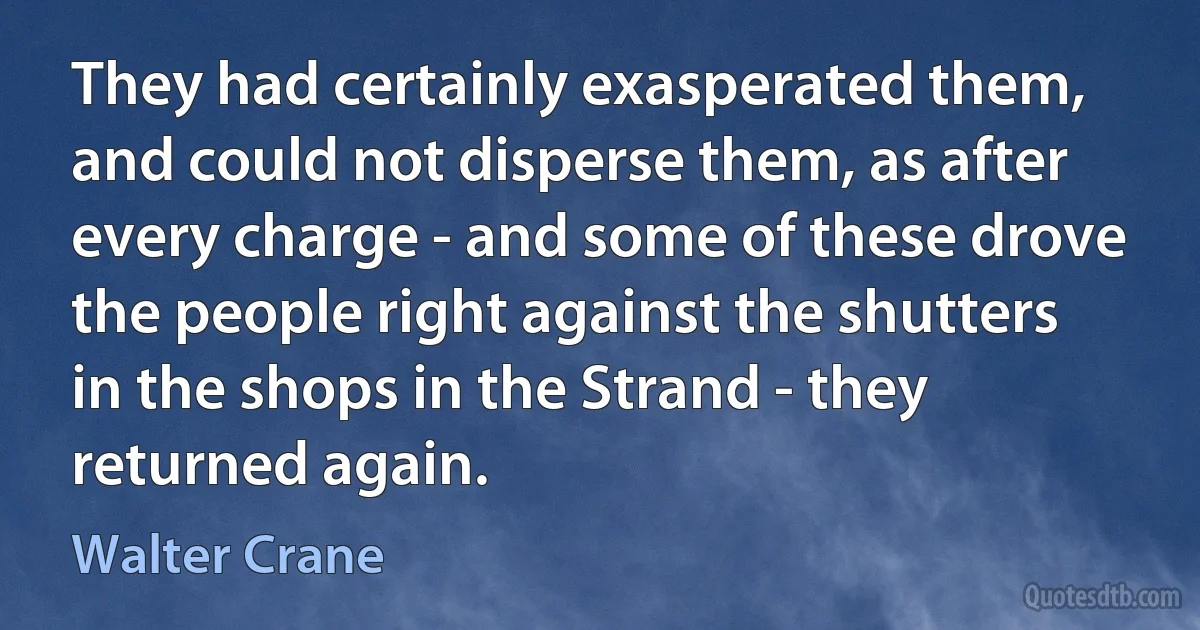 They had certainly exasperated them, and could not disperse them, as after every charge - and some of these drove the people right against the shutters in the shops in the Strand - they returned again. (Walter Crane)