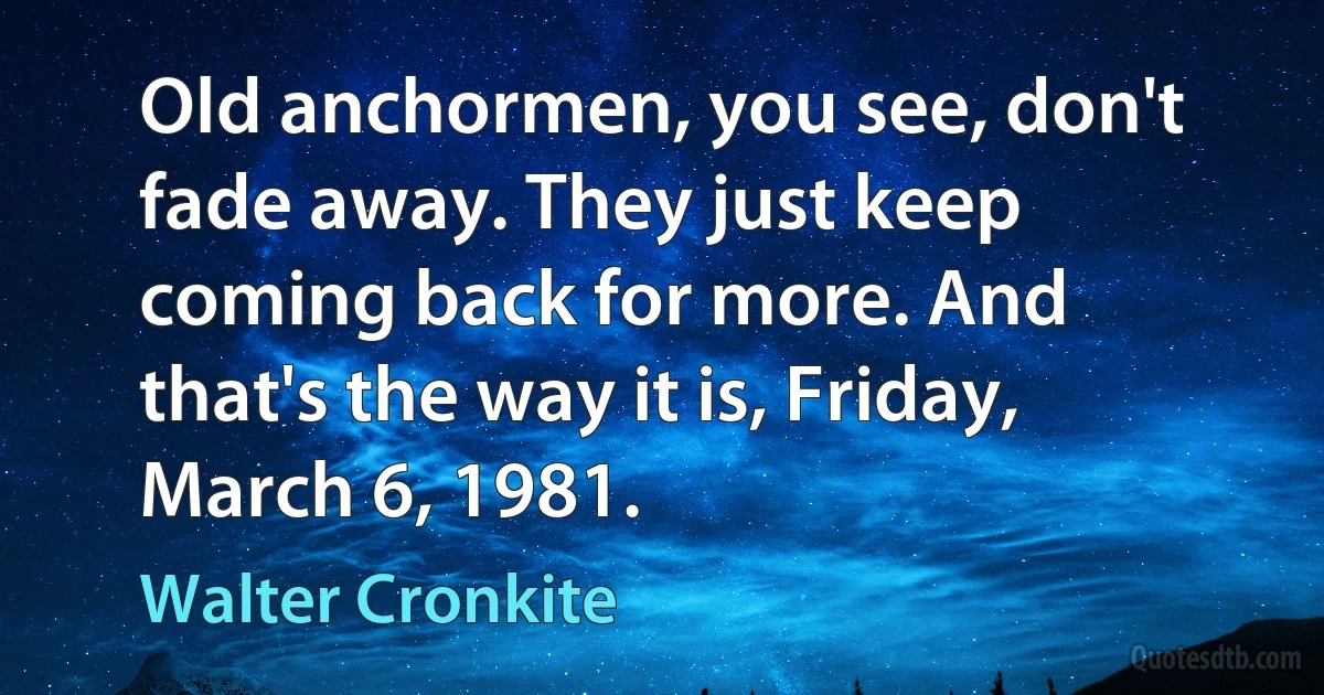 Old anchormen, you see, don't fade away. They just keep coming back for more. And that's the way it is, Friday, March 6, 1981. (Walter Cronkite)