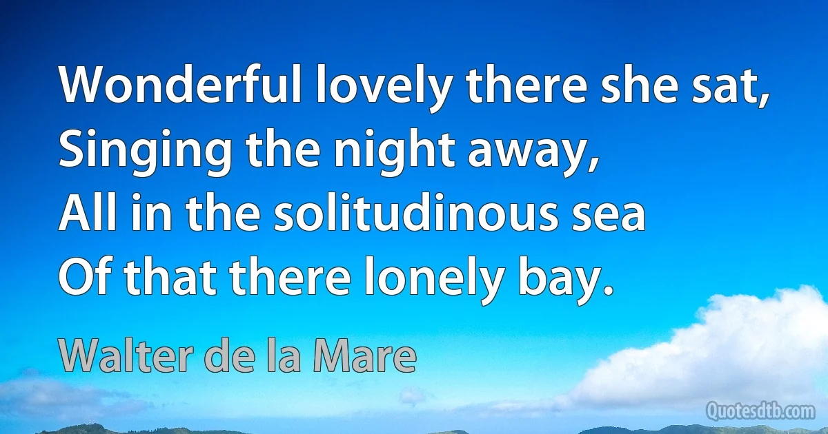 Wonderful lovely there she sat,
Singing the night away,
All in the solitudinous sea
Of that there lonely bay. (Walter de la Mare)