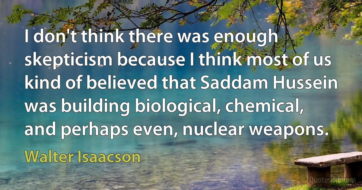 I don't think there was enough skepticism because I think most of us kind of believed that Saddam Hussein was building biological, chemical, and perhaps even, nuclear weapons. (Walter Isaacson)