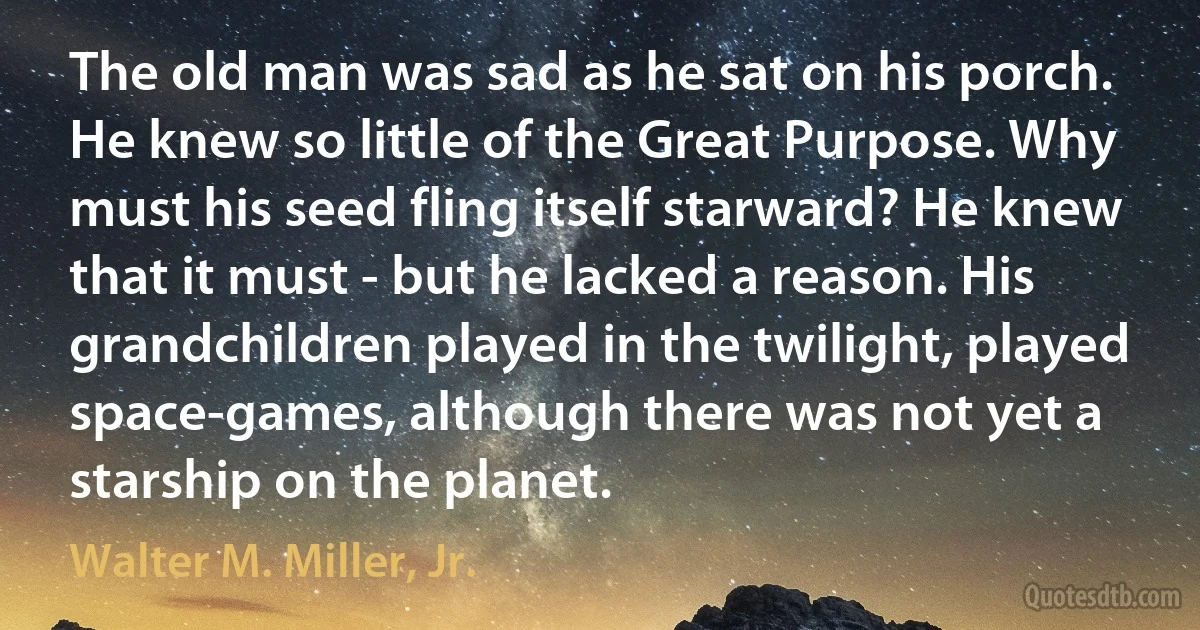 The old man was sad as he sat on his porch. He knew so little of the Great Purpose. Why must his seed fling itself starward? He knew that it must - but he lacked a reason. His grandchildren played in the twilight, played space-games, although there was not yet a starship on the planet. (Walter M. Miller, Jr.)