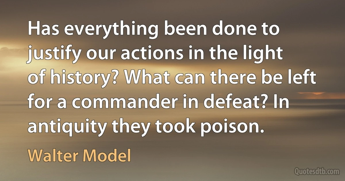 Has everything been done to justify our actions in the light of history? What can there be left for a commander in defeat? In antiquity they took poison. (Walter Model)