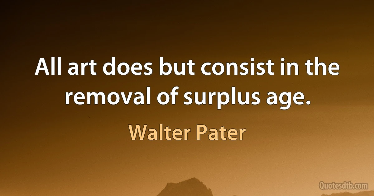 All art does but consist in the removal of surplus age. (Walter Pater)