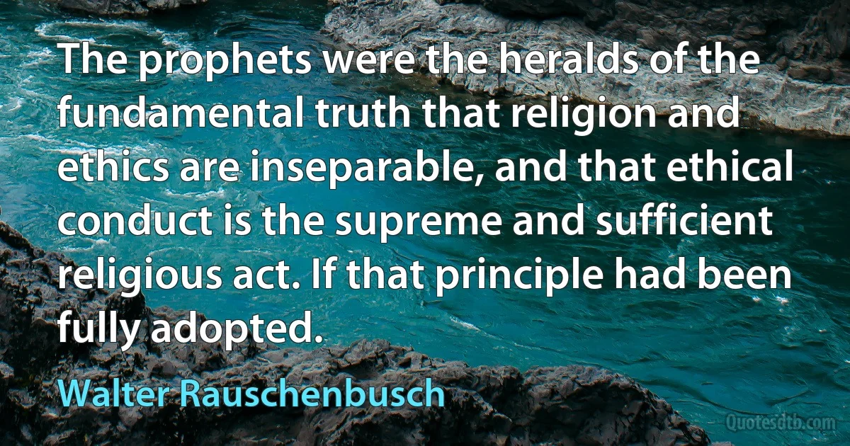 The prophets were the heralds of the fundamental truth that religion and ethics are inseparable, and that ethical conduct is the supreme and sufficient religious act. If that principle had been fully adopted. (Walter Rauschenbusch)