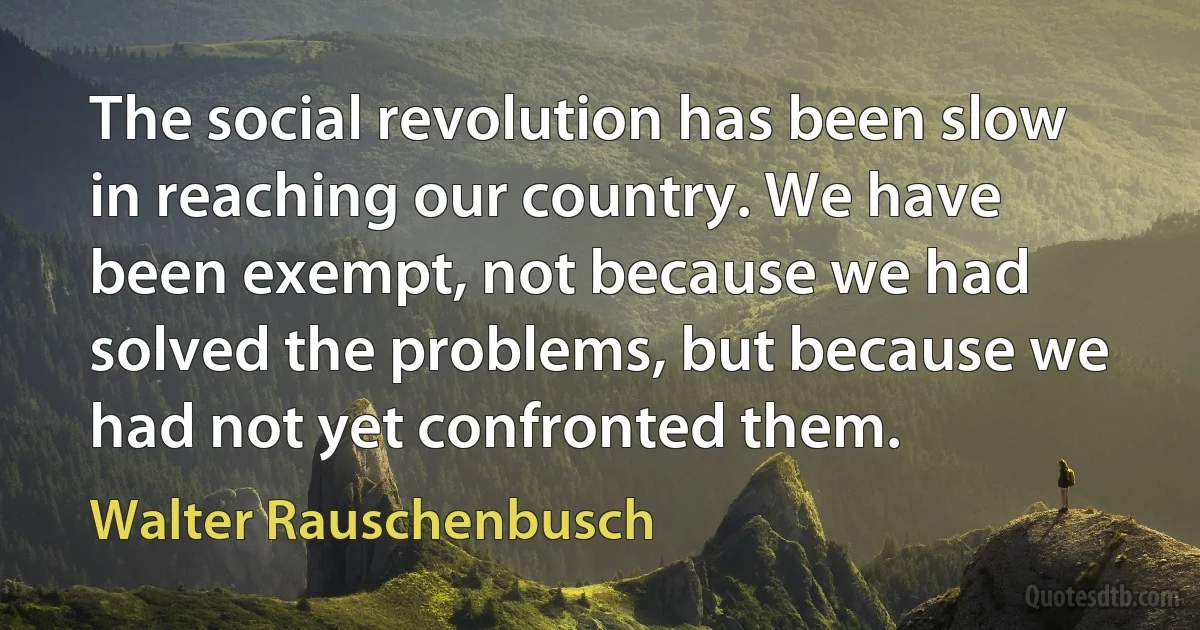 The social revolution has been slow in reaching our country. We have been exempt, not because we had solved the problems, but because we had not yet confronted them. (Walter Rauschenbusch)