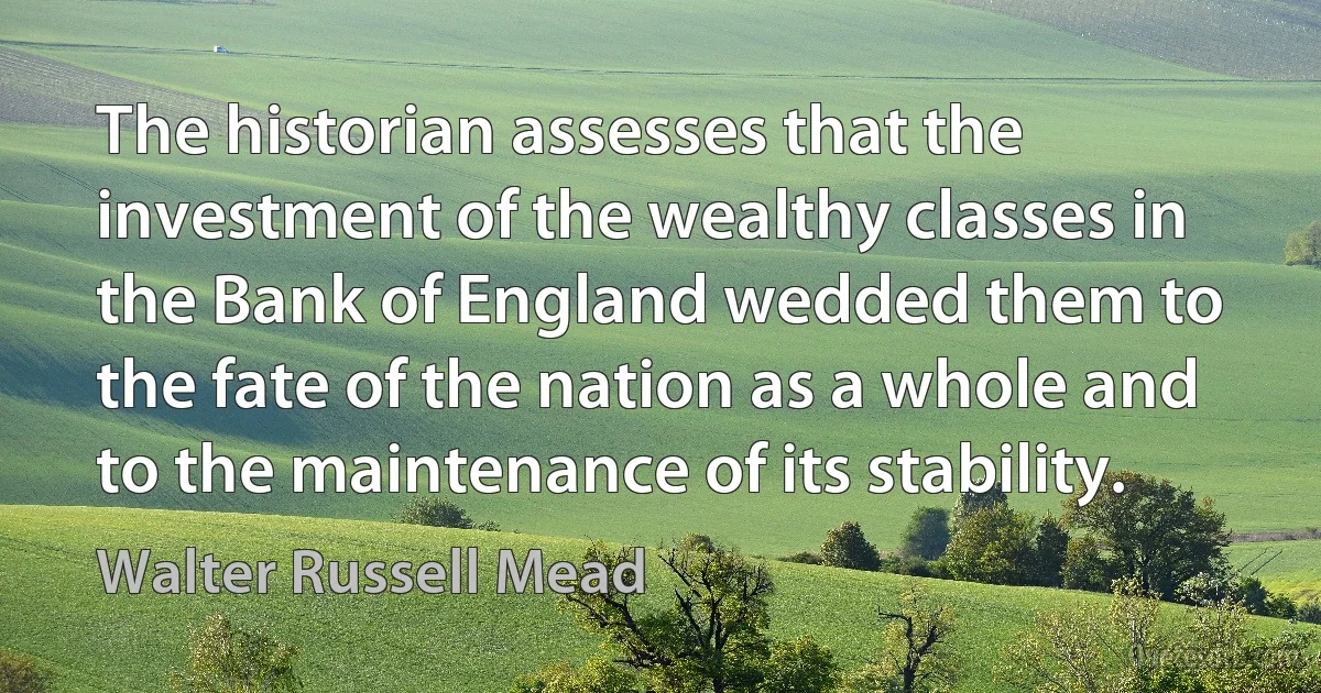 The historian assesses that the investment of the wealthy classes in the Bank of England wedded them to the fate of the nation as a whole and to the maintenance of its stability. (Walter Russell Mead)