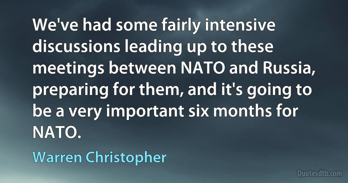 We've had some fairly intensive discussions leading up to these meetings between NATO and Russia, preparing for them, and it's going to be a very important six months for NATO. (Warren Christopher)