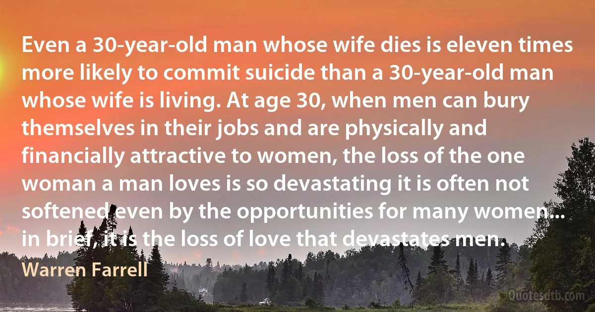 Even a 30-year-old man whose wife dies is eleven times more likely to commit suicide than a 30-year-old man whose wife is living. At age 30, when men can bury themselves in their jobs and are physically and financially attractive to women, the loss of the one woman a man loves is so devastating it is often not softened even by the opportunities for many women... in brief, it is the loss of love that devastates men. (Warren Farrell)