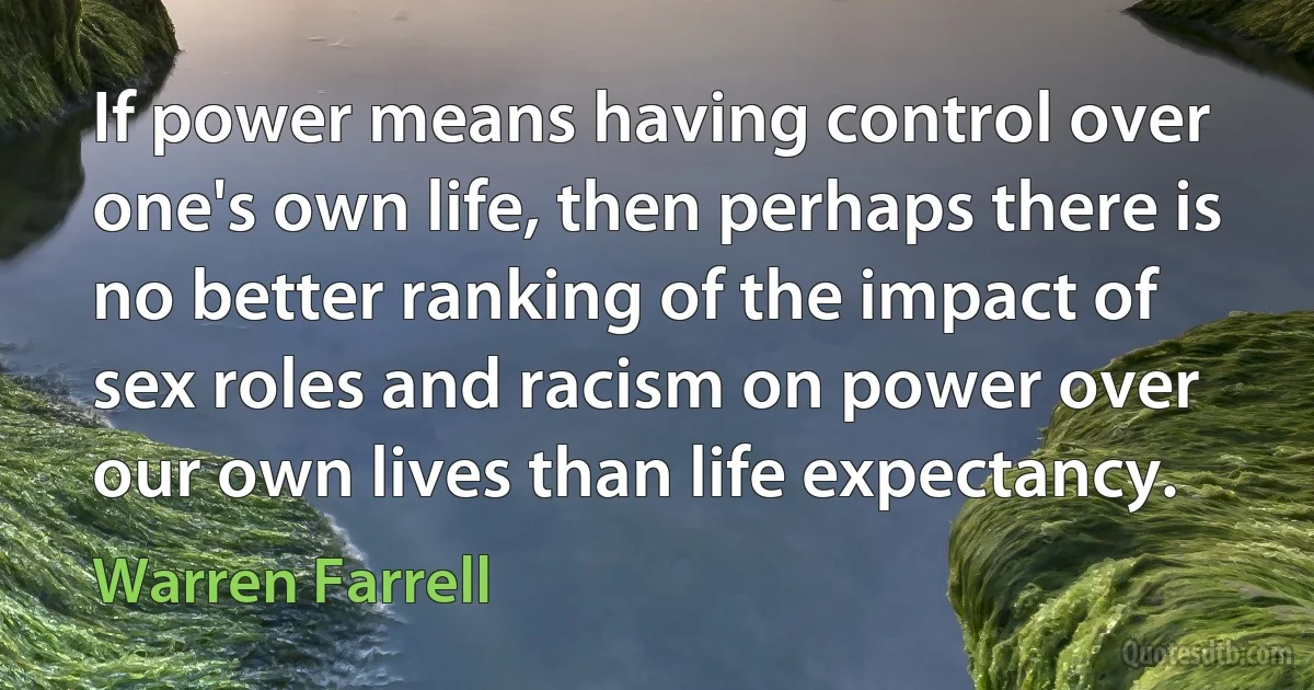 If power means having control over one's own life, then perhaps there is no better ranking of the impact of sex roles and racism on power over our own lives than life expectancy. (Warren Farrell)