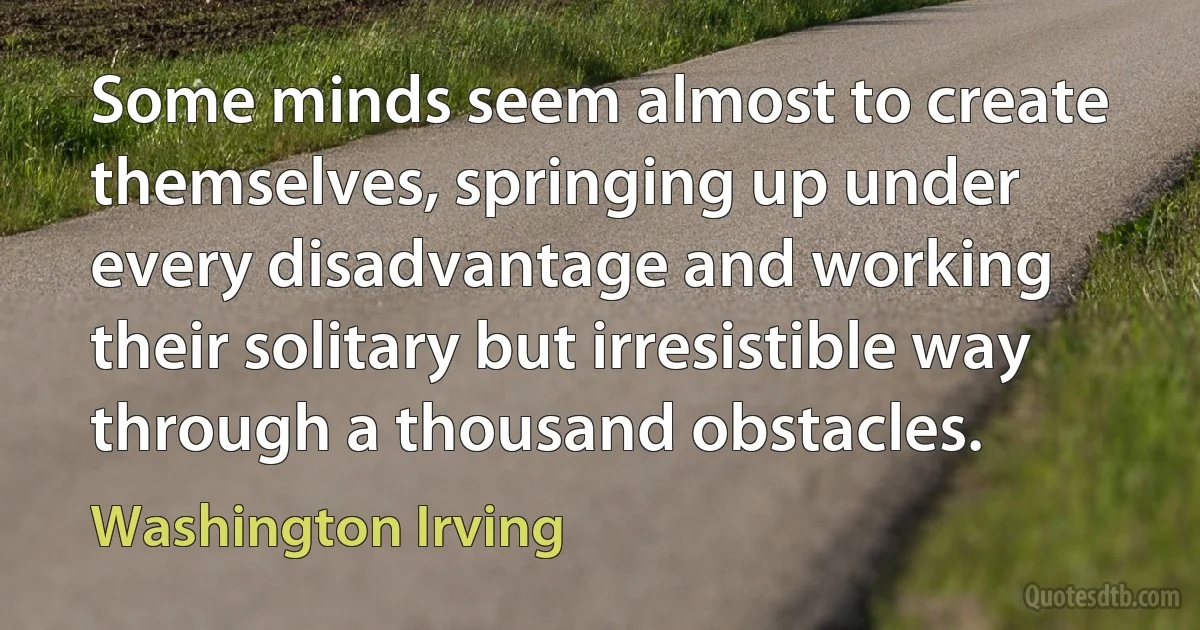 Some minds seem almost to create themselves, springing up under every disadvantage and working their solitary but irresistible way through a thousand obstacles. (Washington Irving)