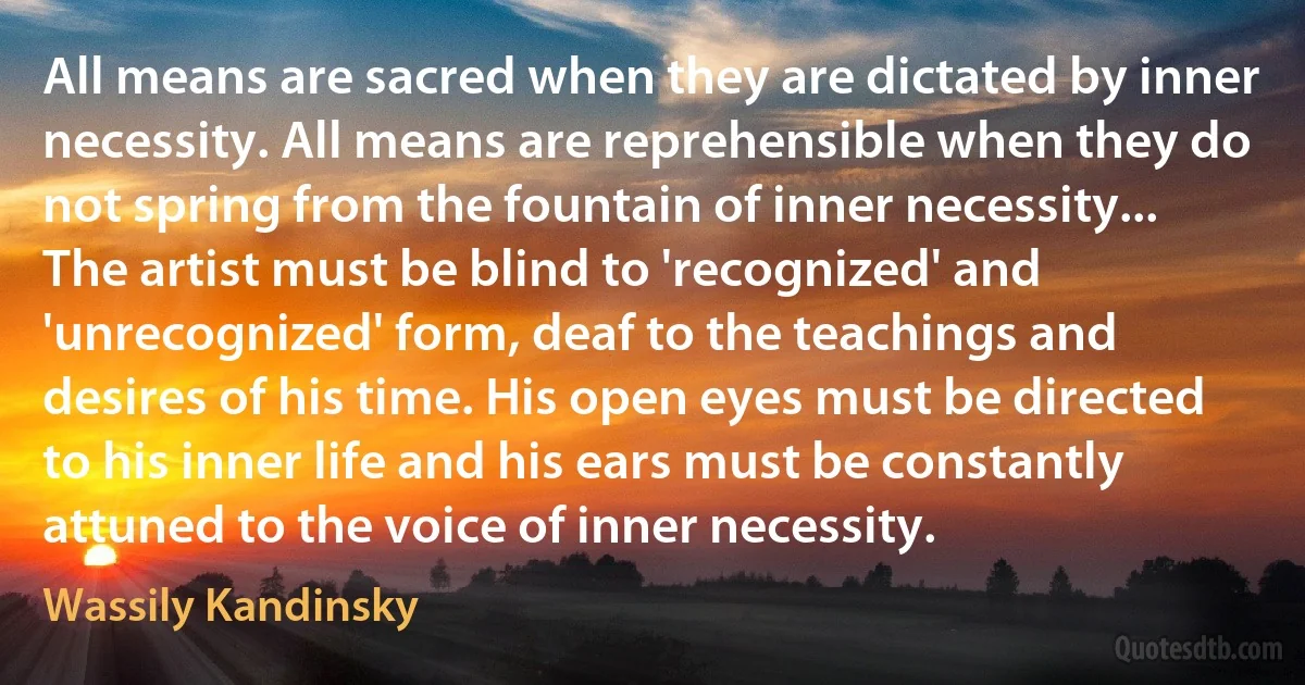 All means are sacred when they are dictated by inner necessity. All means are reprehensible when they do not spring from the fountain of inner necessity... The artist must be blind to 'recognized' and 'unrecognized' form, deaf to the teachings and desires of his time. His open eyes must be directed to his inner life and his ears must be constantly attuned to the voice of inner necessity. (Wassily Kandinsky)