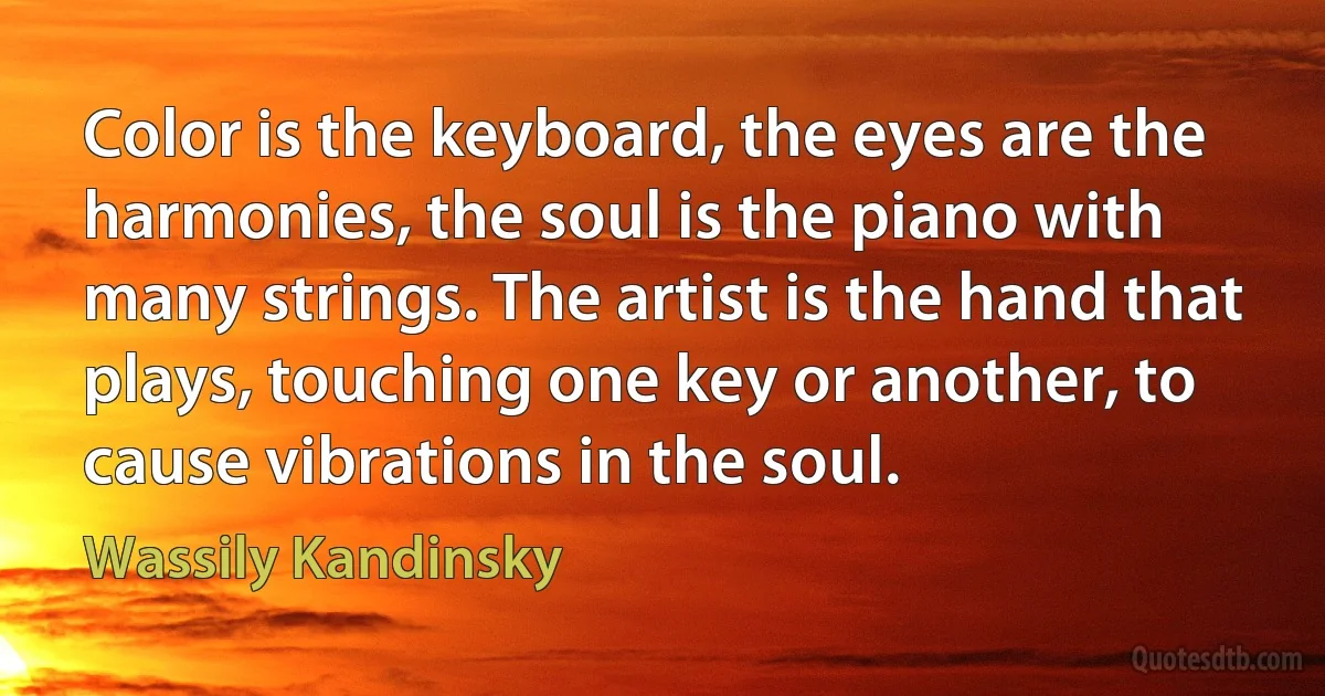 Color is the keyboard, the eyes are the harmonies, the soul is the piano with many strings. The artist is the hand that plays, touching one key or another, to cause vibrations in the soul. (Wassily Kandinsky)