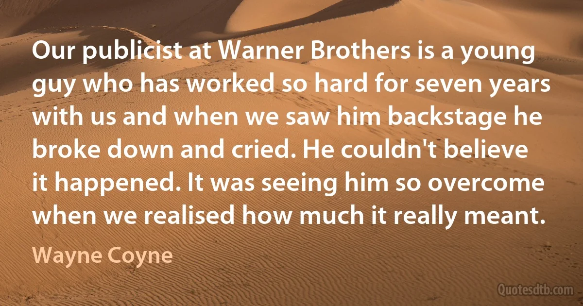 Our publicist at Warner Brothers is a young guy who has worked so hard for seven years with us and when we saw him backstage he broke down and cried. He couldn't believe it happened. It was seeing him so overcome when we realised how much it really meant. (Wayne Coyne)