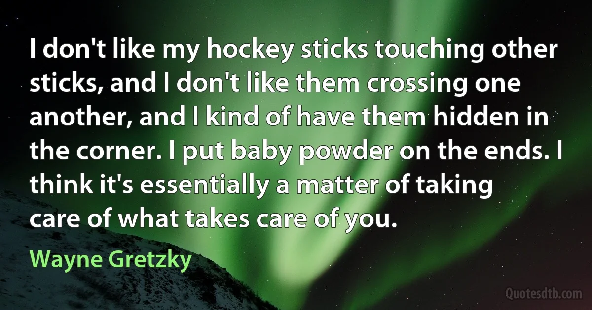 I don't like my hockey sticks touching other sticks, and I don't like them crossing one another, and I kind of have them hidden in the corner. I put baby powder on the ends. I think it's essentially a matter of taking care of what takes care of you. (Wayne Gretzky)