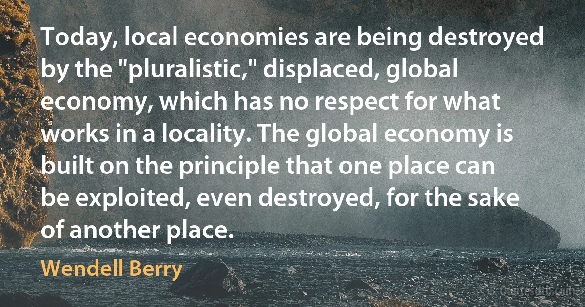 Today, local economies are being destroyed by the "pluralistic," displaced, global economy, which has no respect for what works in a locality. The global economy is built on the principle that one place can be exploited, even destroyed, for the sake of another place. (Wendell Berry)