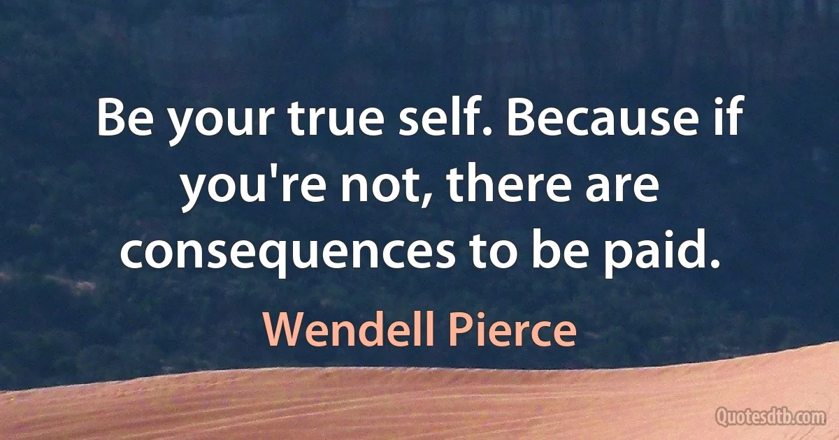 Be your true self. Because if you're not, there are consequences to be paid. (Wendell Pierce)