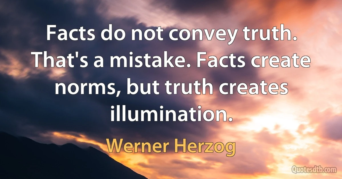 Facts do not convey truth. That's a mistake. Facts create norms, but truth creates illumination. (Werner Herzog)