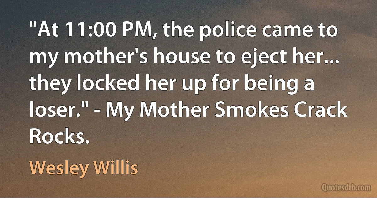 "At 11:00 PM, the police came to my mother's house to eject her... they locked her up for being a loser." - My Mother Smokes Crack Rocks. (Wesley Willis)