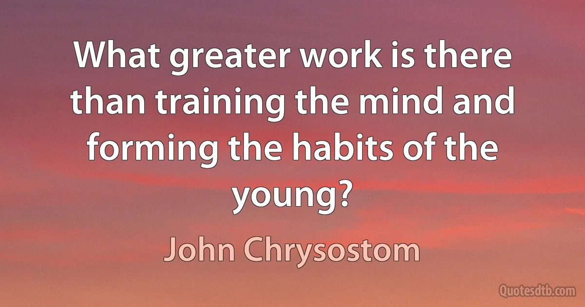 What greater work is there than training the mind and forming the habits of the young? (John Chrysostom)