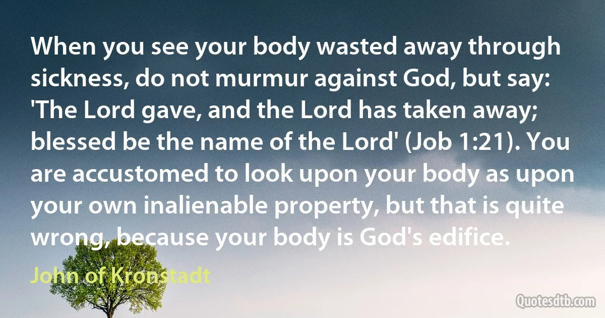 When you see your body wasted away through sickness, do not murmur against God, but say: 'The Lord gave, and the Lord has taken away; blessed be the name of the Lord' (Job 1:21). You are accustomed to look upon your body as upon your own inalienable property, but that is quite wrong, because your body is God's edifice. (John of Kronstadt)