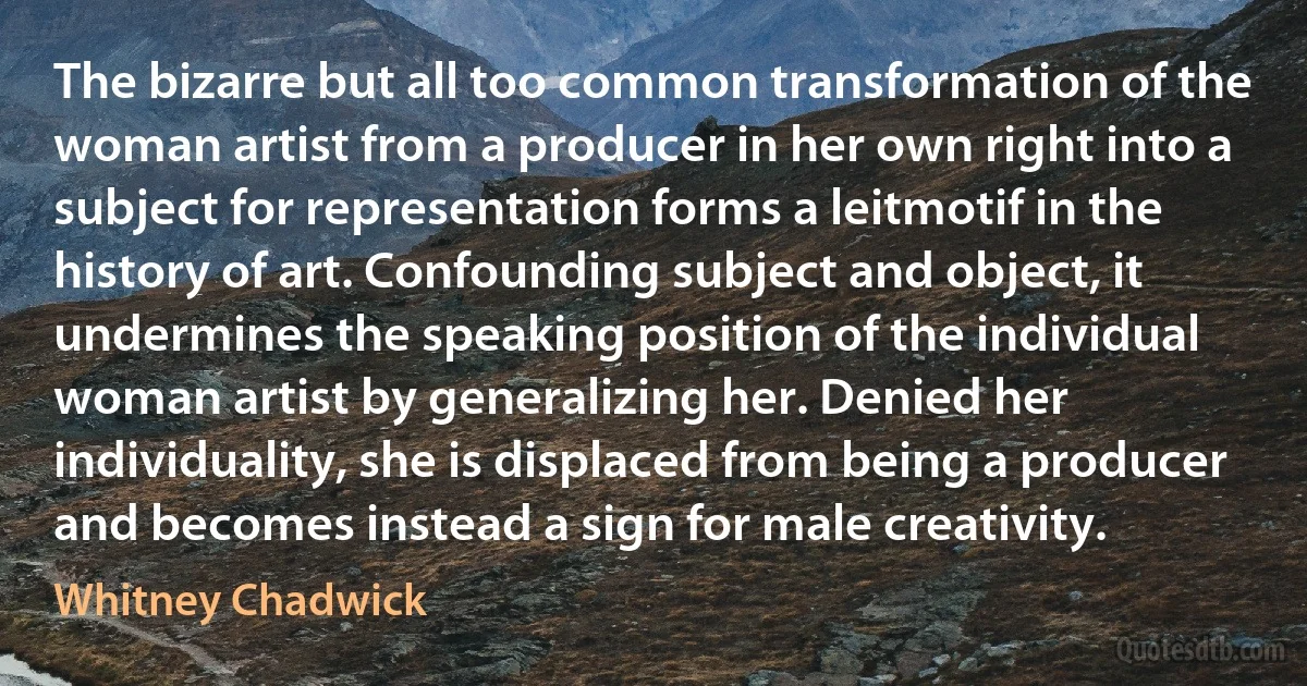 The bizarre but all too common transformation of the woman artist from a producer in her own right into a subject for representation forms a leitmotif in the history of art. Confounding subject and object, it undermines the speaking position of the individual woman artist by generalizing her. Denied her individuality, she is displaced from being a producer and becomes instead a sign for male creativity. (Whitney Chadwick)