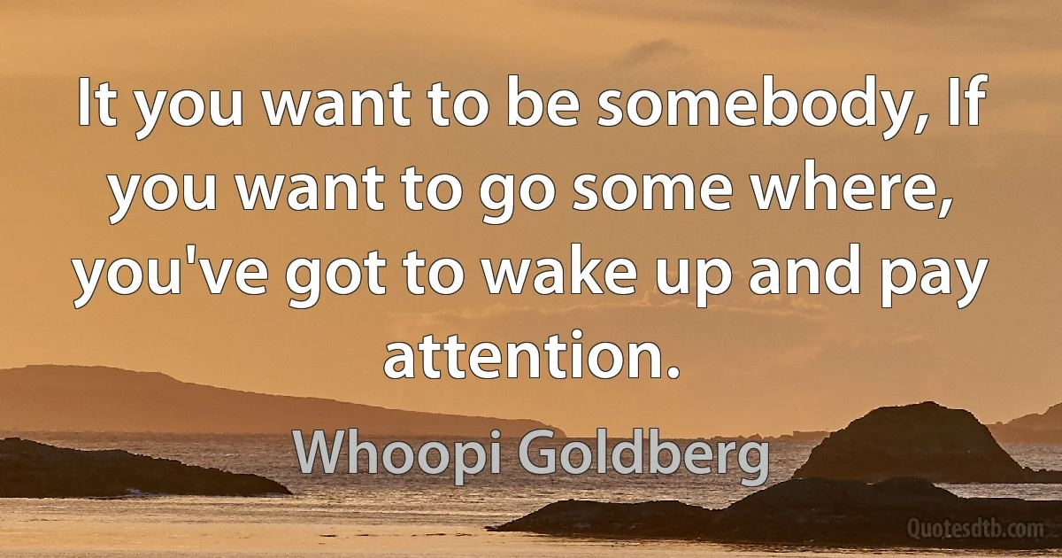 It you want to be somebody, If you want to go some where, you've got to wake up and pay attention. (Whoopi Goldberg)