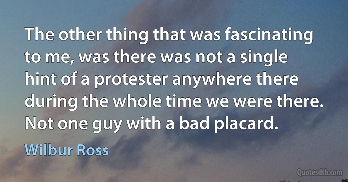 The other thing that was fascinating to me, was there was not a single hint of a protester anywhere there during the whole time we were there. Not one guy with a bad placard. (Wilbur Ross)