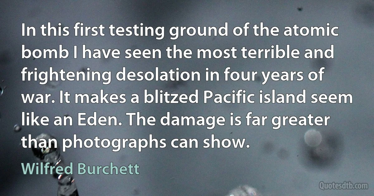 In this first testing ground of the atomic bomb I have seen the most terrible and frightening desolation in four years of war. It makes a blitzed Pacific island seem like an Eden. The damage is far greater than photographs can show. (Wilfred Burchett)