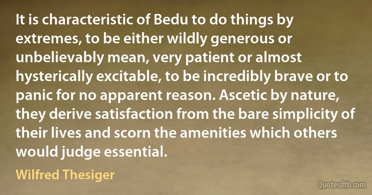 It is characteristic of Bedu to do things by extremes, to be either wildly generous or unbelievably mean, very patient or almost hysterically excitable, to be incredibly brave or to panic for no apparent reason. Ascetic by nature, they derive satisfaction from the bare simplicity of their lives and scorn the amenities which others would judge essential. (Wilfred Thesiger)