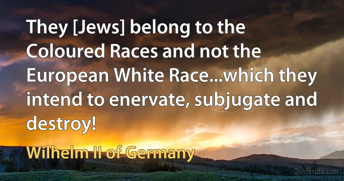 They [Jews] belong to the Coloured Races and not the European White Race...which they intend to enervate, subjugate and destroy! (Wilhelm II of Germany)