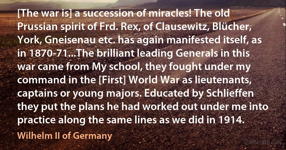 [The war is] a succession of miracles! The old Prussian spirit of Frd. Rex, of Clausewitz, Blücher, York, Gneisenau etc. has again manifested itself, as in 1870-71...The brilliant leading Generals in this war came from My school, they fought under my command in the [First] World War as lieutenants, captains or young majors. Educated by Schlieffen they put the plans he had worked out under me into practice along the same lines as we did in 1914. (Wilhelm II of Germany)