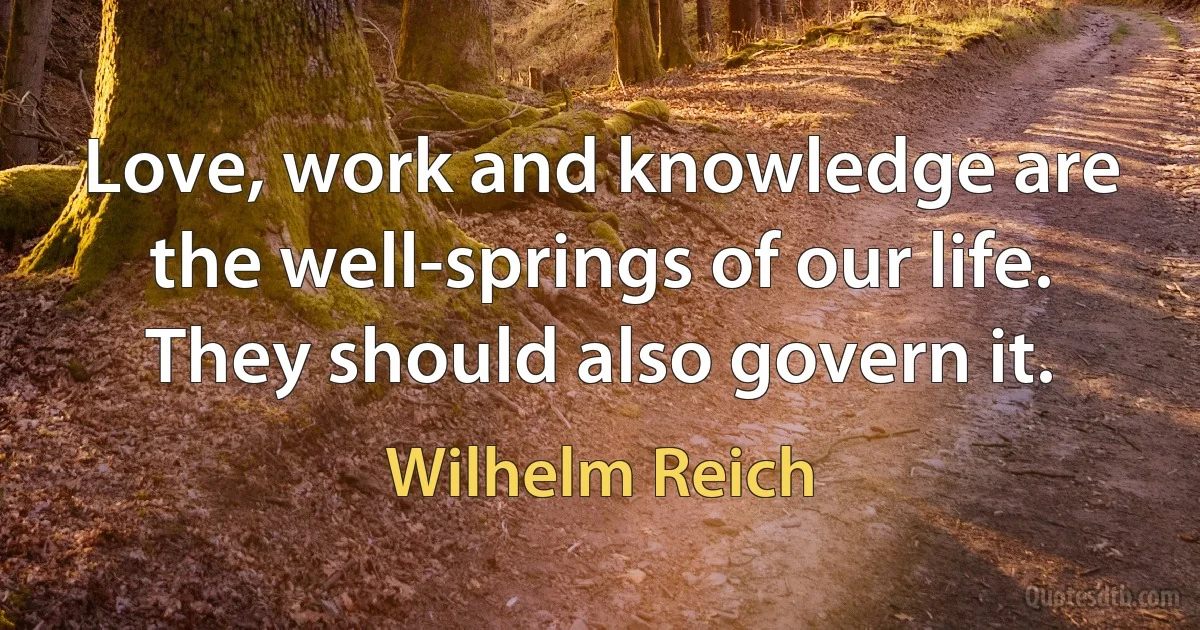 Love, work and knowledge are the well-springs of our life. They should also govern it. (Wilhelm Reich)