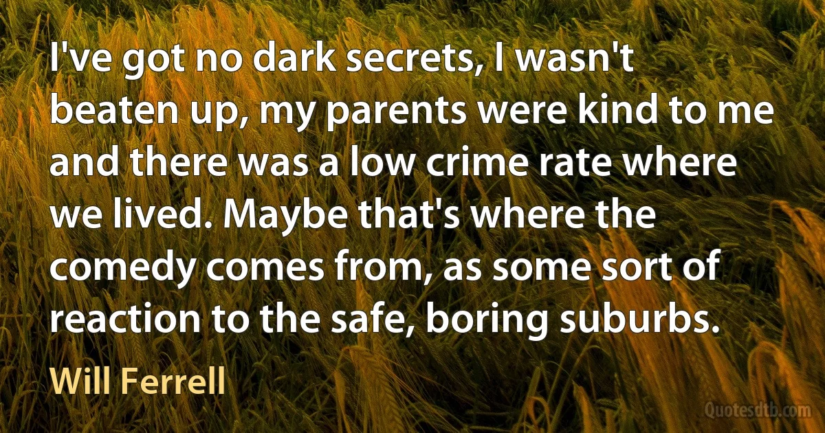 I've got no dark secrets, I wasn't beaten up, my parents were kind to me and there was a low crime rate where we lived. Maybe that's where the comedy comes from, as some sort of reaction to the safe, boring suburbs. (Will Ferrell)