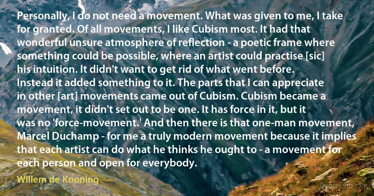 Personally, I do not need a movement. What was given to me, I take for granted. Of all movements, I like Cubism most. It had that wonderful unsure atmosphere of reflection - a poetic frame where something could be possible, where an artist could practise [sic] his intuition. It didn't want to get rid of what went before. Instead it added something to it. The parts that I can appreciate in other [art] movements came out of Cubism. Cubism became a movement, it didn't set out to be one. It has force in it, but it was no 'force-movement.' And then there is that one-man movement, Marcel Duchamp - for me a truly modern movement because it implies that each artist can do what he thinks he ought to - a movement for each person and open for everybody. (Willem de Kooning)