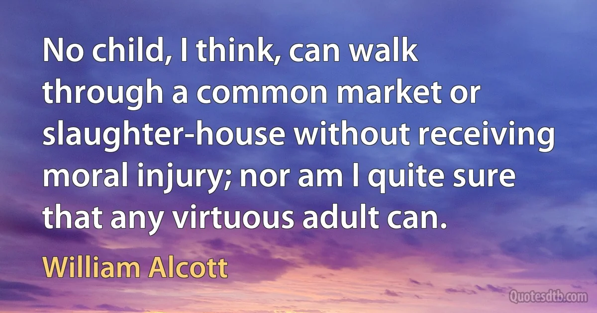 No child, I think, can walk through a common market or slaughter-house without receiving moral injury; nor am I quite sure that any virtuous adult can. (William Alcott)