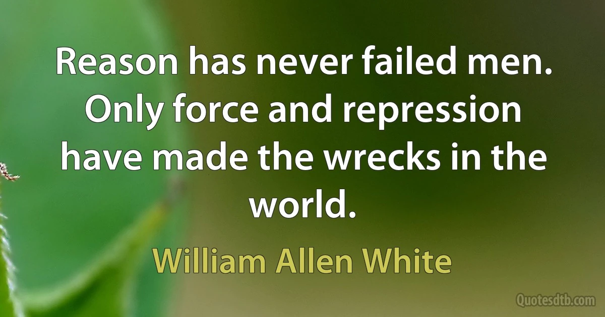 Reason has never failed men. Only force and repression have made the wrecks in the world. (William Allen White)