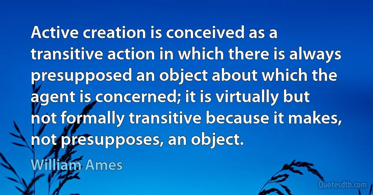 Active creation is conceived as a transitive action in which there is always presupposed an object about which the agent is concerned; it is virtually but not formally transitive because it makes, not presupposes, an object. (William Ames)