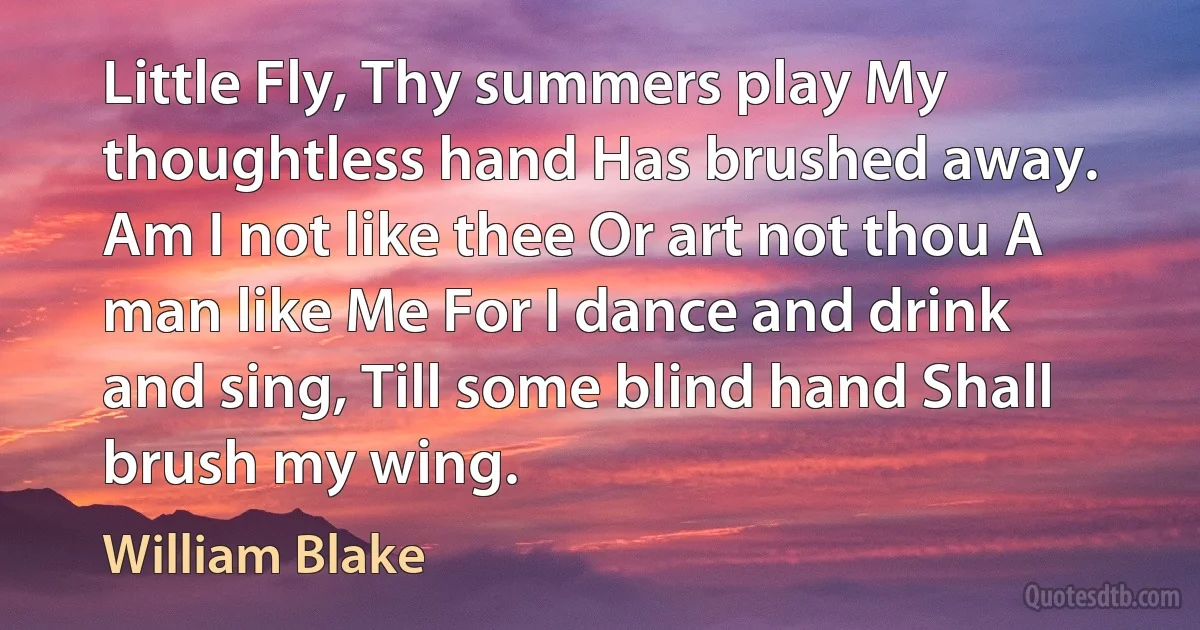 Little Fly, Thy summers play My thoughtless hand Has brushed away. Am I not like thee Or art not thou A man like Me For I dance and drink and sing, Till some blind hand Shall brush my wing. (William Blake)